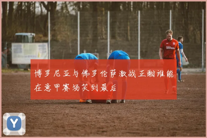 博罗尼亚与佛罗伦萨激战正酣谁能在意甲赛场笑到最后