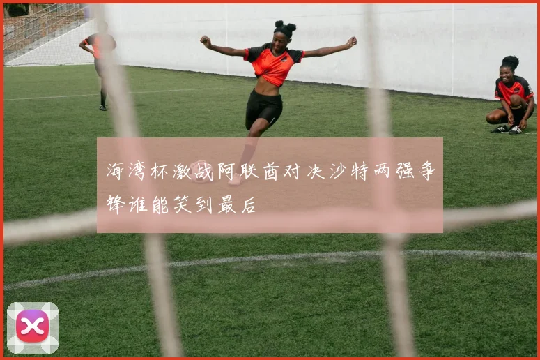 海湾杯激战阿联酋对决沙特两强争锋谁能笑到最后