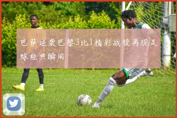 巴萨逆袭巴黎3比1精彩战役再现足球经典瞬间