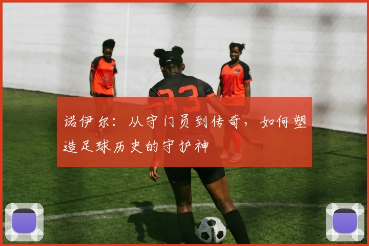 诺伊尔：从守门员到传奇，如何塑造足球历史的守护神
