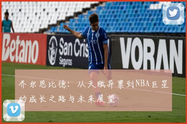 乔尔恩比德：从天赋异禀到NBA巨星的成长之路与未来展望