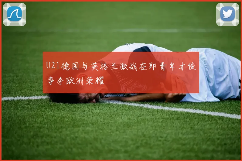 U21德国与英格兰激战在即青年才俊争夺欧洲荣耀